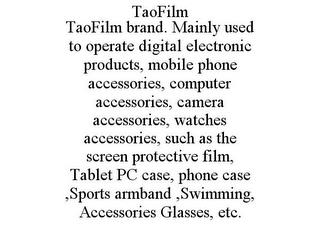 TAOFILM TAOFILM BRAND. MAINLY USED TO OPERATE DIGITAL ELECTRONIC PRODUCTS, MOBILE PHONE ACCESSORIES, COMPUTER ACCESSORIES, CAMERA ACCESSORIES, WATCHES ACCESSORIES, SUCH AS THE SCREEN PROTECTIVE FILM, TABLET PC CASE, PHONE CASE ,SPORTS ARMBAND ,SWIMMING, ACCESSORIES GLASSES, ETC. trademark