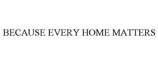 BECAUSE EVERY HOME MATTERS trademark