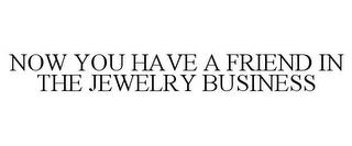 NOW YOU HAVE A FRIEND IN THE JEWELRY BUSINESS trademark