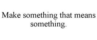 MAKE SOMETHING THAT MEANS SOMETHING. trademark