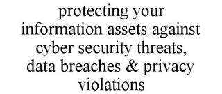 PROTECTING YOUR INFORMATION ASSETS AGAINST CYBER SECURITY THREATS, DATA BREACHES & PRIVACY VIOLATIONS trademark