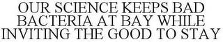 OUR SCIENCE KEEPS BAD BACTERIA AT BAY WHILE INVITING THE GOOD TO STAY trademark