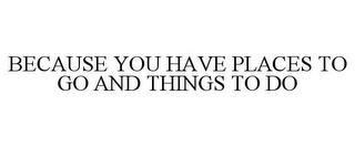 BECAUSE YOU HAVE PLACES TO GO AND THINGS TO DO trademark