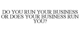 DO YOU RUN YOUR BUSINESS OR DOES YOUR BUSINESS RUN YOU? trademark