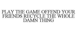 PLAY THE GAME OFFEND YOUR FRIENDS RECYCLE THE WHOLE DAMN THING trademark