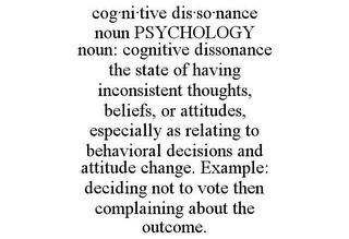 COG·NI·TIVE DIS·SO·NANCE NOUN PSYCHOLOGY NOUN: COGNITIVE DISSONANCE THE STATE OF HAVING INCONSISTENT THOUGHTS, BELIEFS, OR ATTITUDES, ESPECIALLY AS RELATING TO BEHAVIORAL DECISIONS AND ATTITUDE CHANGE. EXAMPLE: DECIDING NOT TO VOTE THEN COMPLAINING ABOUT THE OUTCOME. trademark