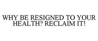 WHY BE RESIGNED TO YOUR HEALTH? RECLAIM IT! trademark