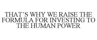 THAT'S WHY WE RAISE THE FORMULA FOR INVESTING TO THE HUMAN POWER trademark