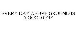 EVERY DAY ABOVE GROUND IS A GOOD ONE trademark