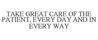 TAKE GREAT CARE OF THE PATIENT, EVERY DAY AND IN EVERY WAY trademark