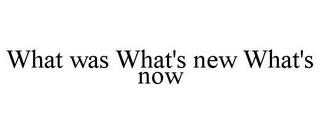 WHAT WAS WHAT'S NEW WHAT'S NOW trademark