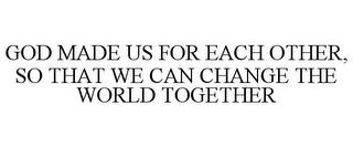 GOD MADE US FOR EACH OTHER, SO THAT WE CAN CHANGE THE WORLD TOGETHER trademark