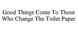 GOOD THINGS COME TO THOSE WHO CHANGE THE TOILET PAPER trademark