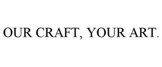 OUR CRAFT, YOUR ART. trademark