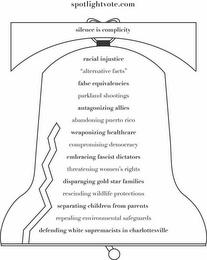 SPOTLIGHTVOTE.COM SILENCE IS COMPLICITYRACIAL INJUSTICE "ALTERNATIVE FACTS" FALSE EQUIVALENCIES PARKLAND SHOOTINGS ANTAGONIZING ALLIES ABANDONING PUERTO RICO WEAPONIZING HEALTHCARE COMPROMISING DEMOCRACY EMBRACING FASCIST DICTATORS THREATENING WOMEN'S RIGHTS DISPARAGING GOLD STAR FAMILIES RESCINDING WILDLIFE PROTECTIONS SEPARATING CHILDREN FROM PARENTS REPEALING ENVIRONMENTAL SAFEGUARDS DEFENDING  trademark