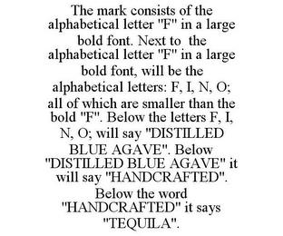 THE MARK CONSISTS OF THE ALPHABETICAL LETTER "F" IN A LARGE BOLD FONT. NEXT TO THE ALPHABETICAL LETTER "F" IN A LARGE BOLD FONT, WILL BE THE ALPHABETICAL LETTERS: F, I, N, O; ALL OF WHICH ARE SMALLER THAN THE BOLD "F". BELOW THE LETTERS F, I, N, O; WILL SAY "DISTILLED BLUE AGAVE". BELOW "DISTILLED BLUE AGAVE" IT WILL SAY "HANDCRAFTED". BELOW THE WORD "HANDCRAFTED" IT SAYS "TEQUILA". trademark