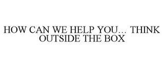 HOW CAN WE HELP YOU... THINK OUTSIDE THE BOX trademark