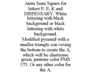 ANITA SEMI SQUARE FOR LETTERS P, E, K AND DISPENSARY. WHITE LETTERING WITH BLACK BACKGROUND OR BLACK LETTERING WITH WHITE BACKGROUND. MODIFIED PYRAMID WITH A SMALLER TRIANGLE CON VEXING THE BOTTOM TO CREATE THE A, WHICH WILL BE CHARTREUSE GREEN, PANTONE COLOR PMS 375. OR ANY OTHER COLOR FOR THE A. trademark