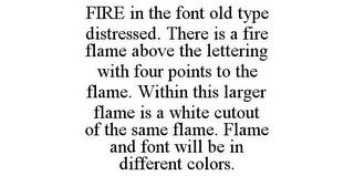 FIRE IN THE FONT OLD TYPE DISTRESSED. THERE IS A FIRE FLAME ABOVE THE LETTERING WITH FOUR POINTS TO THE FLAME. WITHIN THIS LARGER FLAME IS A WHITE CUTOUT OF THE SAME FLAME. FLAME AND FONT WILL BE IN DIFFERENT COLORS. trademark