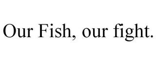 OUR FISH, OUR FIGHT. trademark