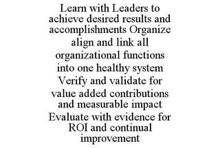 LEARN WITH LEADERS TO ACHIEVE DESIRED RESULTS AND ACCOMPLISHMENTS ORGANIZE ALIGN AND LINK ALL ORGANIZATIONAL FUNCTIONS INTO ONE HEALTHY SYSTEM VERIFY AND VALIDATE FOR VALUE ADDED CONTRIBUTIONS AND MEASURABLE IMPACT EVALUATE WITH EVIDENCE FOR ROI AND CONTINUAL IMPROVEMENT trademark