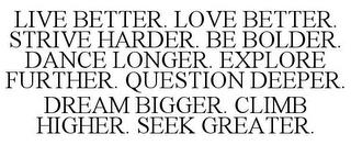 LIVE BETTER. LOVE BETTER. STRIVE HARDER. BE BOLDER. DANCE LONGER. EXPLORE FURTHER. QUESTION DEEPER. DREAM BIGGER. CLIMB HIGHER. SEEK GREATER. trademark