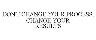 DON'T CHANGE YOUR PROCESS, CHANGE YOUR RESULTS trademark