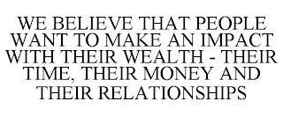 WE BELIEVE THAT PEOPLE WANT TO MAKE AN IMPACT WITH THEIR WEALTH - THEIR TIME, THEIR MONEY AND THEIR RELATIONSHIPS trademark