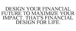 DESIGN YOUR FINANCIAL FUTURE TO MAXIMIZE YOUR IMPACT. THAT'S FINANCIAL DESIGN FOR LIFE. trademark