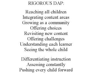 RIGOROUS DAP: REACHING ALL CHILDREN INTEGRATING CONTENT AREAS GROWING AS A COMMUNITY OFFERING CHOICES REVISITING NEW CONTENT OFFERING CHALLENGES UNDERSTANDING EACH LEARNER SEEING THE WHOLE CHILD DIFFERENTIATING INSTRUCTION ASSESSING CONSTANTLY PUSHING EVERY CHILD FORWARD trademark