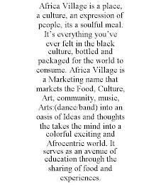 AFRICA VILLAGE IS A PLACE, A CULTURE, AN EXPRESSION OF PEOPLE, ITS A SOULFUL MEAL. IT'S EVERYTHING YOU'VE EVER FELT IN THE BLACK CULTURE, BOTTLED AND PACKAGED FOR THE WORLD TO CONSUME. AFRICA VILLAGE IS A MARKETING NAME THAT MARKETS THE FOOD, CULTURE, ART, COMMUNITY, MUSIC, ARTS:(DANCE/BAND) INTO AN OASIS OF IDEAS AND THOUGHTS THE TAKES THE MIND INTO A COLORFUL EXCITING AND AFROCENTRIC WORLD. IT S trademark