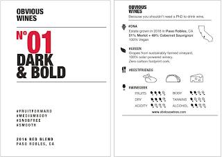 OBVIOUS WINES NO 01 DARK & BOLD #FRUITFORWARD #MEDIUMBODY #SNOBFREE #SMOOTH 2016 RED BLEND PASO ROBLES, CA OBVIOUS WINES BECAUSE YOU SHOULDN'T NEED A PHD TO DRINK WINE. #DNA ESTATE GROWN IN 2016 IN PASO ROBLES, CA 51% MERLOT + 49% CABERNET SAUVIGNON 100% VEGAN #GREEN GRAPES FROM SUSTAINABLY FARMED VINEYARD. 100% SOLAR-POWERED WINERY. ZERO CARBON FOOTPRINT CORK. #BESTFRIENDS #WINEGEEK FRUITS DRY AC trademark