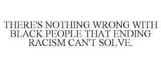 THERE'S NOTHING WRONG WITH BLACK PEOPLE THAT ENDING RACISM CAN'T SOLVE. trademark