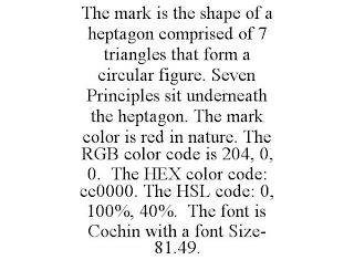 THE MARK IS THE SHAPE OF A HEPTAGON COMPRISED OF 7 TRIANGLES THAT FORM A CIRCULAR FIGURE. SEVEN PRINCIPLES SIT UNDERNEATH THE HEPTAGON. THE MARK COLOR IS RED IN NATURE. THE RGB COLOR CODE IS 204, 0, 0. THE HEX COLOR CODE: CC0000. THE HSL CODE: 0, 100%, 40%. THE FONT IS COCHIN WITH A FONT SIZE- 81.49. trademark