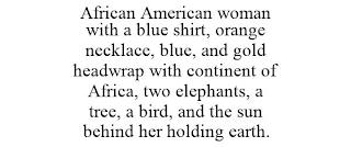 AFRICAN AMERICAN WOMAN WITH A BLUE SHIRT, ORANGE NECKLACE, BLUE, AND GOLD HEADWRAP WITH CONTINENT OF AFRICA, TWO ELEPHANTS, A TREE, A BIRD, AND THE SUN BEHIND HER HOLDING EARTH. trademark