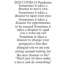 2020 COVID-19 PANDEMIC SOMETIMES IT TAKES A DISASTER TO MOVE YOU SOMETIMES IT TAKES A DISASTER TO OPEN YOUR EYES SOMETIMES IT TAKES A DISASTER FOR OPPORTUNITIES TO BE CREATED SOMETIME IT TAKES A DISASTER TO SEND YOU A WAKE-UP CALL SOMETIME IT TAKES A DISASTER TO CHANGE YOUR PERSPECTIVE HAS THIS CHANGED YOU OR ARE YOU SITTING AROUND WAITING FOR THE NEXT DISASTER TO HIT? "DON'T JUST SIT THERE MAKE A trademark