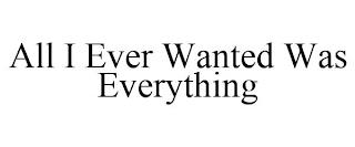 ALL I EVER WANTED WAS EVERYTHING trademark