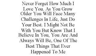 NEVER FORGET HOW MUCH I LOVE YOU. AS YOU GROW OLDER YOU WILL FACE MANY CHALLENGES IN LIFE, JUST DO YOUR BEST. I MIGHT NOT BE WITH YOU BUT KNOW THAT I BELIEVE IN YOU, YOU ARE AND ALWAYS WILL BE, ONE OF THE BEST THINGS THAT EVER HAPPENED TO ME trademark