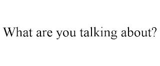 WHAT ARE YOU TALKING ABOUT? trademark