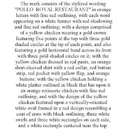 THE MARK CONSISTS OF THE STYLIZED WORDING "POLLO ROYAL RESTAURANT" IN ORANGE LETTERS WITH FINE RED OUTLINING, WITH EACH WORD APPEARING ON A WHITE BANNER WITH RED SHADOWING AND FINE RED OUTLINING; WITH A DESIGN COMPRISED OF A YELLOW CHICKEN WEARING A GOLD CROWN FEATURING FIVE POINTS AT THE TOP WITH THREE GOLD SHADED CIRCLES AT THE TIP OF EACH POINT, AND ALSO FEATURING A GOLD HORIZONTAL BAND ACROSS  trademark