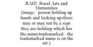 RAH! RURAL ARTS AND HUMANITIES (IMAGE: PERSON HOLDING UP HANDS AND LOOKING UP-THERE MAY OR MAY NOT BE A SIGN THEY ARE HOLDING WHICH HAS THE NAME-TRADEMARKED. THE TRADEMARKED NAME IS ON THE ART.) trademark