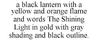 A BLACK LANTERN WITH A YELLOW AND ORANGE FLAME AND WORDS THE SHINING LIGHT IN GOLD WITH GRAY SHADING AND BLACK OUTLINE. trademark