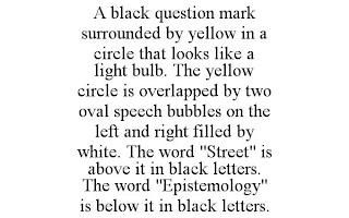 A BLACK QUESTION MARK SURROUNDED BY YELLOW IN A CIRCLE THAT LOOKS LIKE A LIGHT BULB. THE YELLOW CIRCLE IS OVERLAPPED BYTWO OVAL SPEECH BUBBLES ON THE LEFT ANDRIGHT FILLED BY WHITE. THE WORD "STREET" IS ABOVE IT IN BLACK LETTERS. THE WORD"EPISTEMOLOGY" IS BELOW IT IN BLACK LETTERS. trademark