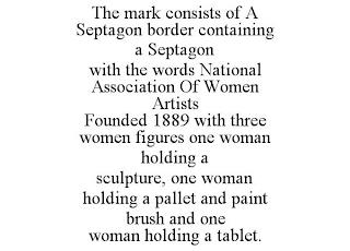 THE MARK CONSISTS OF A SEPTAGON BORDER CONTAINING A SEPTAGON WITH THE WORDS NATIONAL ASSOCIATION OF WOMEN ARTISTS FOUNDED 1889 WITH THREE WOMEN FIGURES ONE WOMAN HOLDING A SCULPTURE, ONE WOMAN HOLDING A PALLET AND PAINT BRUSH AND ONE WOMANHOLDING A TABLET. trademark