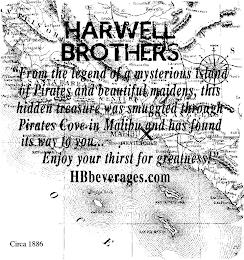 HARWELL BROTHERS "FROM THE LEGEND OF A MYSTERIOUS ISLAND OF PIRATES AND BEAUTIFUL MAIDENS, THIS HIDDEN TREASURE WAS SMUGGLED THROUGH PIRATES COVE TO MALIBU AND HAS FOUND ITS WAY TO YOU. . . ENJOY YOUR THIRST FOR GREATNESS!" "HBBEVERAGES.COM" CIRCA 1886 trademark