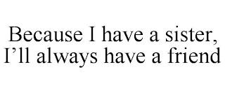 BECAUSE I HAVE A SISTER, I'LL ALWAYS HAVE A FRIEND trademark