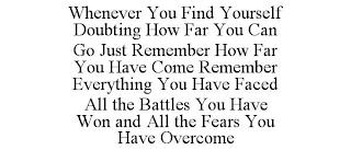 WHENEVER YOU FIND YOURSELF DOUBTING HOW FAR YOU CAN GO JUST REMEMBER HOW FAR YOU HAVE COME REMEMBER EVERYTHING YOU HAVE FACED ALL THE BATTLES YOU HAVE WON AND ALL THE FEARS YOU HAVE OVERCOME trademark