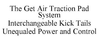 THE GET AIR TRACTION PAD SYSTEM INTERCHANGEABLE KICK TAILS UNEQUALED POWER AND CONTROL trademark