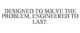 DESIGNED TO SOLVE THE PROBLEM, ENGINEERED TO LAST. trademark