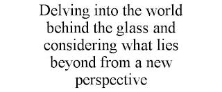 DELVING INTO THE WORLD BEHIND THE GLASS AND CONSIDERING WHAT LIES BEYOND FROM A NEW PERSPECTIVE trademark